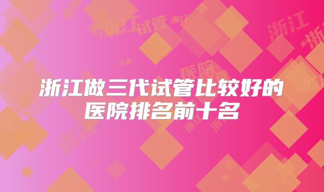 浙江做三代试管比较好的医院排名前十名