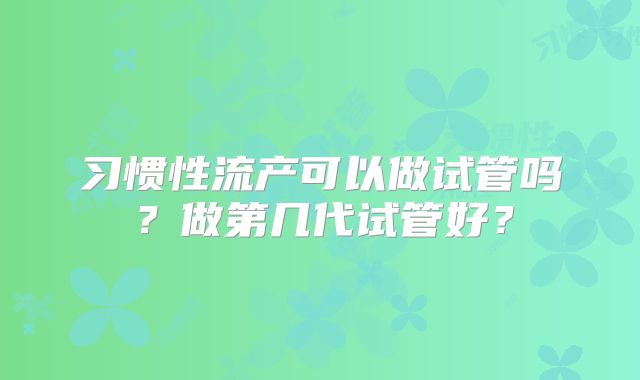 习惯性流产可以做试管吗？做第几代试管好？
