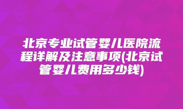 北京专业试管婴儿医院流程详解及注意事项(北京试管婴儿费用多少钱)