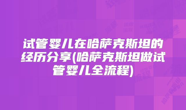 试管婴儿在哈萨克斯坦的经历分享(哈萨克斯坦做试管婴儿全流程)