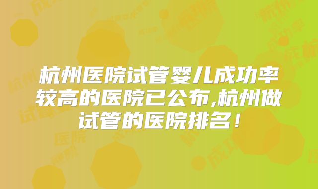 杭州医院试管婴儿成功率较高的医院已公布,杭州做试管的医院排名！