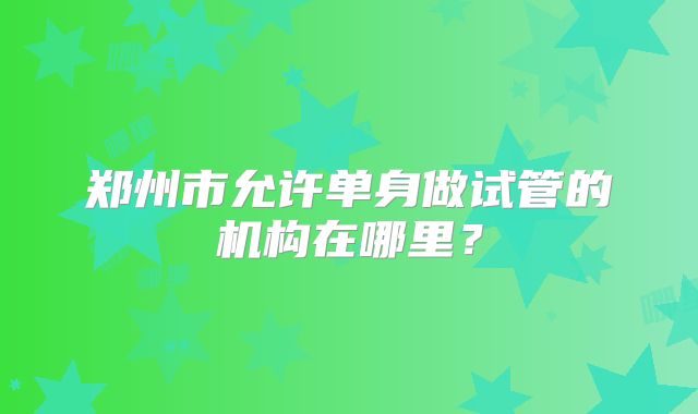郑州市允许单身做试管的机构在哪里？