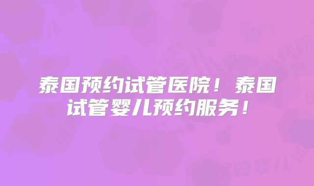 泰国预约试管医院！泰国试管婴儿预约服务！