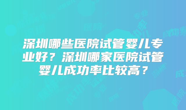 深圳哪些医院试管婴儿专业好？深圳哪家医院试管婴儿成功率比较高？