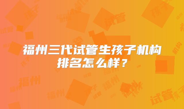 福州三代试管生孩子机构排名怎么样？