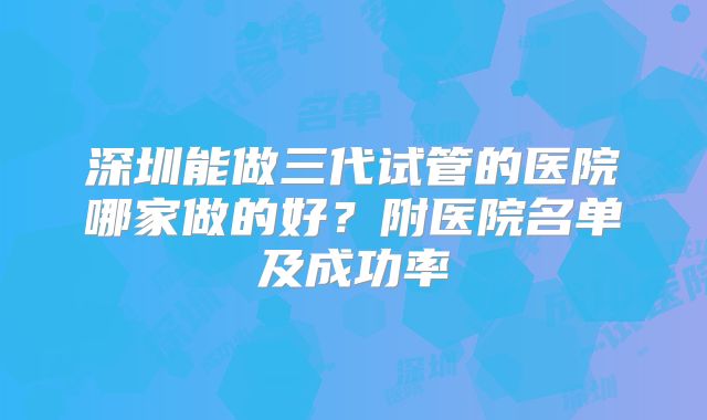 深圳能做三代试管的医院哪家做的好？附医院名单及成功率
