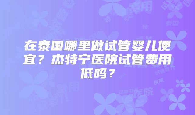 在泰国哪里做试管婴儿便宜?杰特宁医院试管费用低吗?