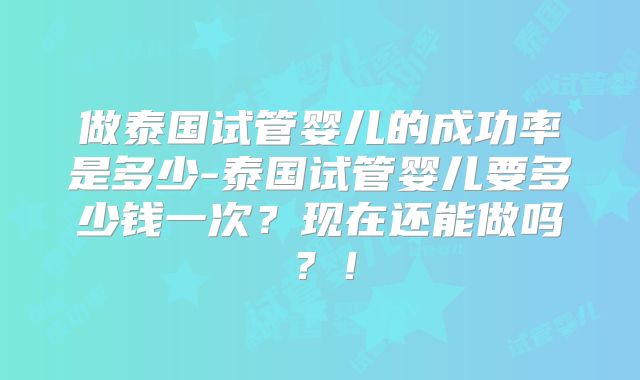 做泰国试管婴儿的成功率是多少-泰国试管婴儿要多少钱一次？现在还能做吗？！