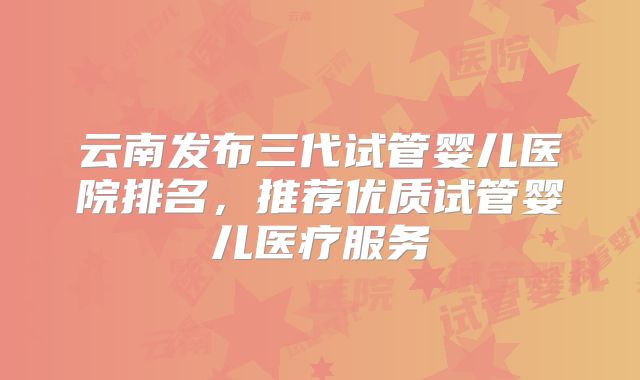 云南发布三代试管婴儿医院排名,推荐优质试管婴儿医疗服务