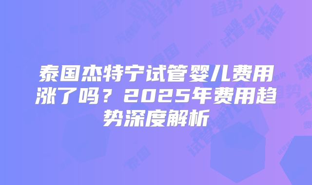 泰国杰特宁试管婴儿费用涨了吗？2025年费用趋势深度解析