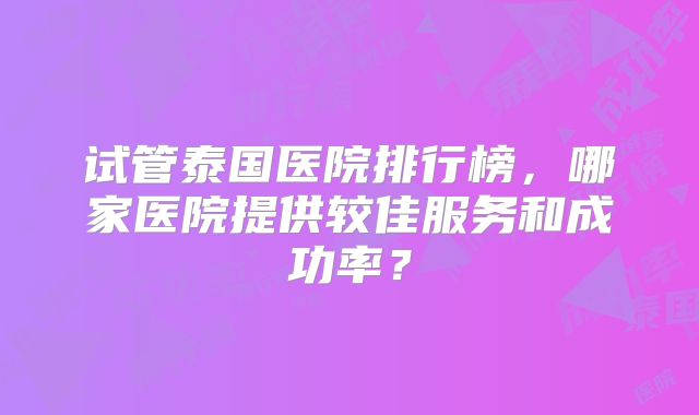 试管泰国医院排行榜,哪家医院提供较佳服务和成功率?