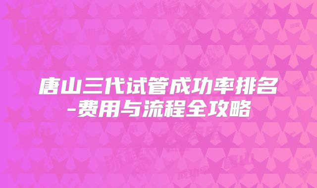 唐山三代试管成功率排名-费用与流程全攻略