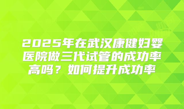 2025年在武汉康健妇婴医院做三代试管的成功率高吗?如何提升成功率