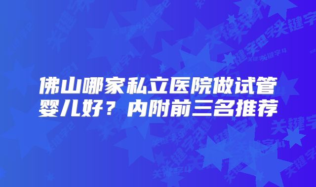 佛山哪家私立医院做试管婴儿好？内附前三名推荐