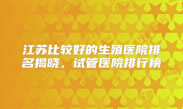 江苏比较好的生殖医院排名揭晓，试管医院排行榜