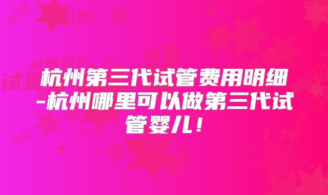 杭州第三代试管费用明细-杭州哪里可以做第三代试管婴儿！