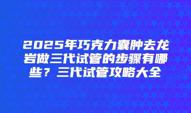 2025年巧克力囊肿去龙岩做三代试管的步骤有哪些？三代试管攻略大全