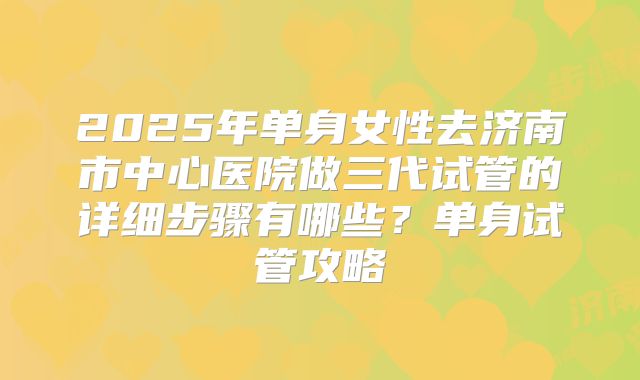 2025年单身女性去济南市中心医院做三代试管的详细步骤有哪些?单身试管攻略