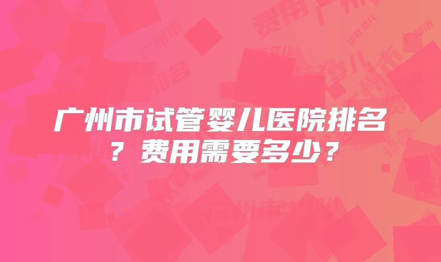 广州市试管婴儿医院排名？费用需要多少？