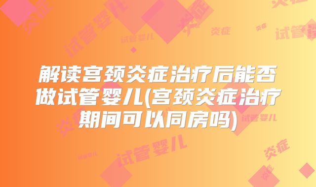 解读宫颈炎症治疗后能否做试管婴儿(宫颈炎症治疗期间可以同房吗)