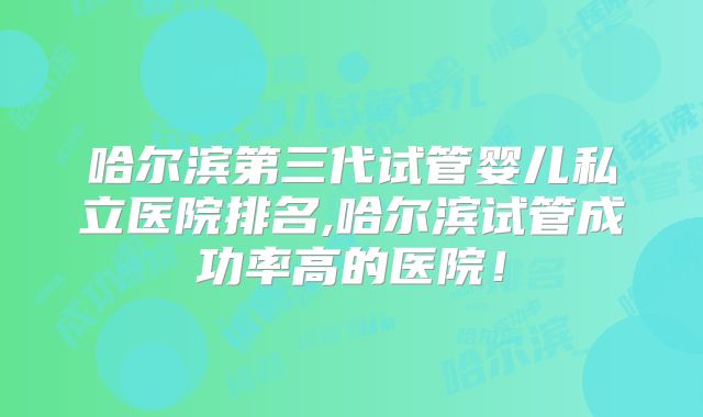 哈尔滨第三代试管婴儿私立医院排名,哈尔滨试管成功率高的医院！