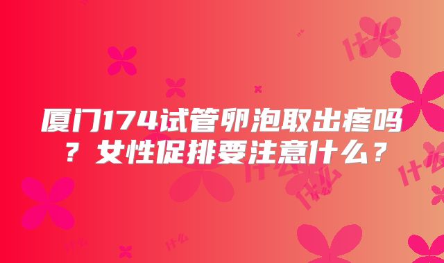 厦门174试管卵泡取出疼吗?女性促排要注意什么?