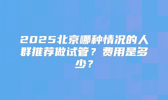 2025北京哪种情况的人群推荐做试管？费用是多少？