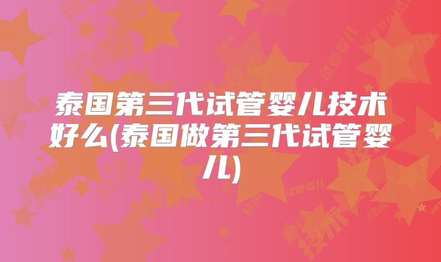 泰国第三代试管婴儿技术好么(泰国做第三代试管婴儿)