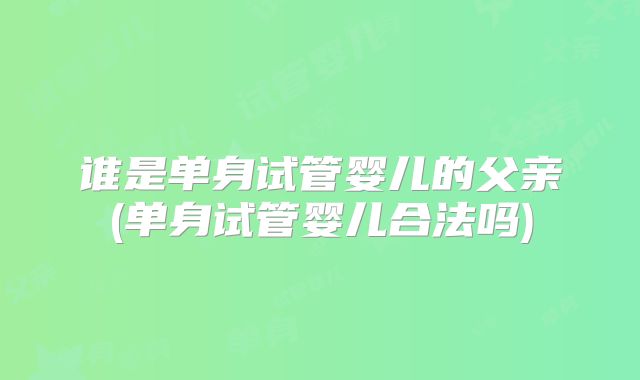 谁是单身试管婴儿的父亲(单身试管婴儿合法吗)