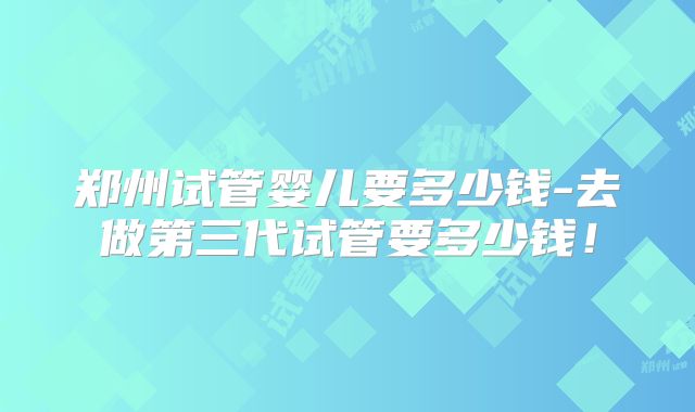 郑州试管婴儿要多少钱-去做第三代试管要多少钱！