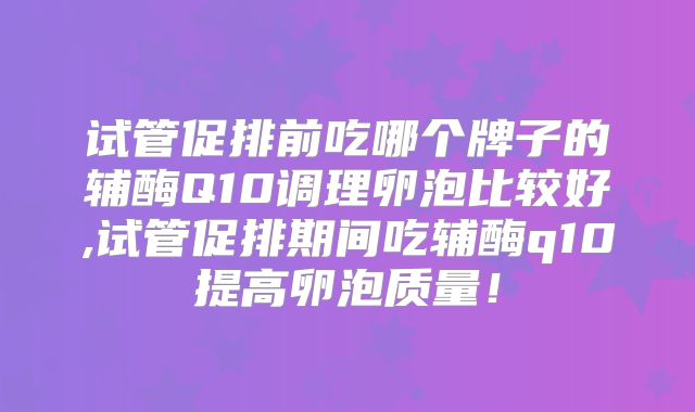 试管促排前吃哪个牌子的辅酶Q10调理卵泡比较好,试管促排期间吃辅酶q10提高卵泡质量!