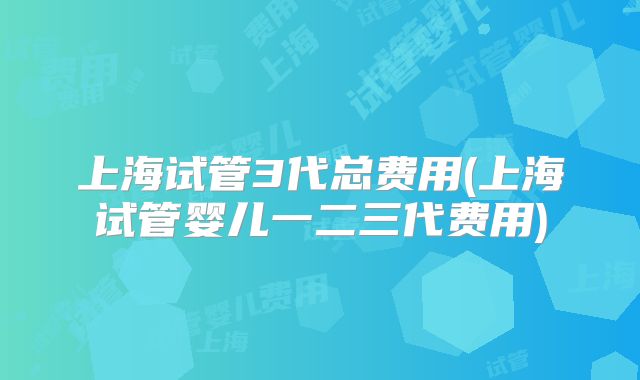 上海试管3代总费用(上海试管婴儿一二三代费用)