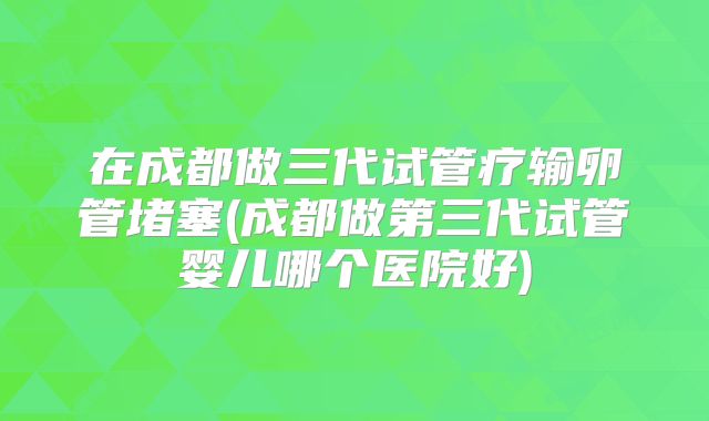 在成都做三代试管疗输卵管堵塞(成都做第三代试管婴儿哪个医院好)