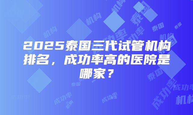 2025泰国三代试管机构排名，成功率高的医院是哪家？