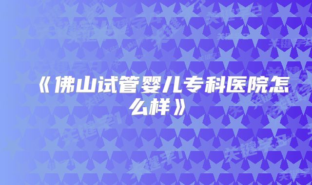 《佛山试管婴儿专科医院怎么样》