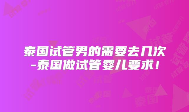 泰国试管男的需要去几次-泰国做试管婴儿要求！