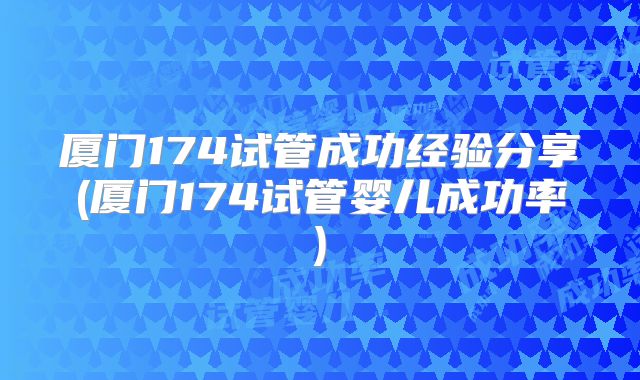厦门174试管成功经验分享(厦门174试管婴儿成功率)
