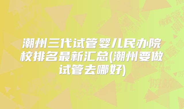 潮州三代试管婴儿民办院校排名最新汇总(潮州要做试管去哪好)