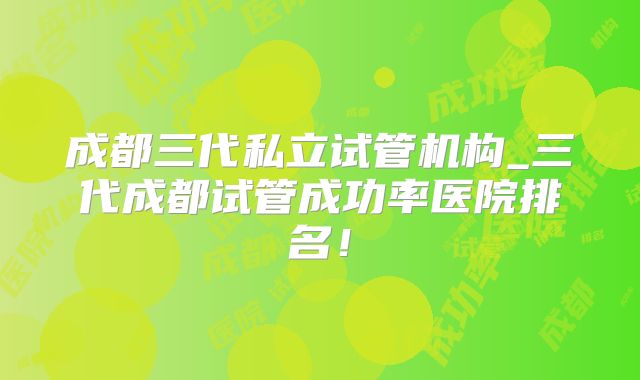 成都三代私立试管机构_三代成都试管成功率医院排名！
