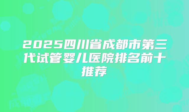 2025四川省成都市第三代试管婴儿医院排名前十推荐