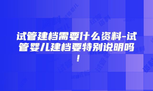 试管建档需要什么资料-试管婴儿建档要特别说明吗！