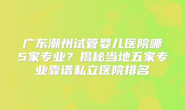 广东潮州试管婴儿医院哪5家专业？揭秘当地五家专业靠谱私立医院排名