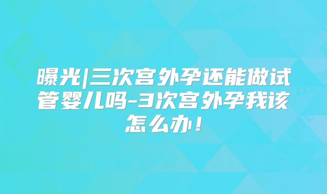 曝光|三次宫外孕还能做试管婴儿吗-3次宫外孕我该怎么办！