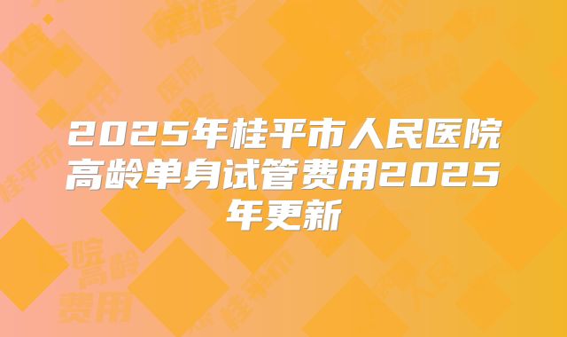2025年桂平市人民医院高龄单身试管费用2025年更新