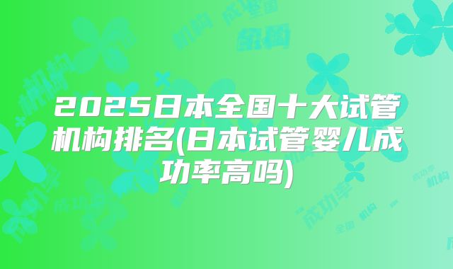 2025日本全国十大试管机构排名(日本试管婴儿成功率高吗)