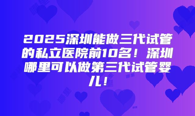 2025深圳能做三代试管的私立医院前10名！深圳哪里可以做第三代试管婴儿！
