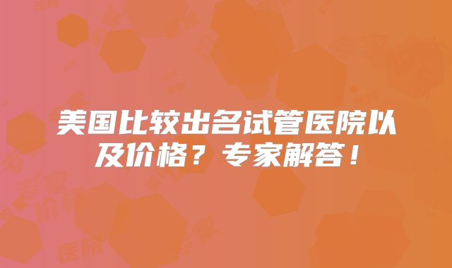 美国比较出名试管医院以及价格?专家解答!