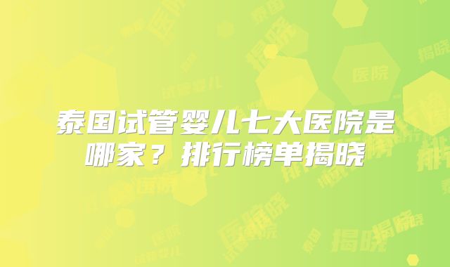 泰国试管婴儿七大医院是哪家？排行榜单揭晓