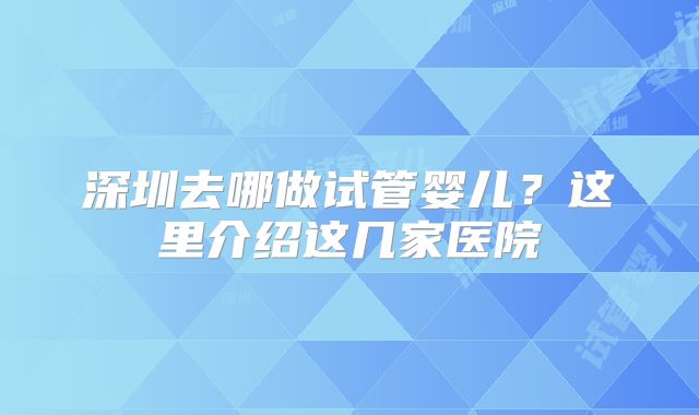 深圳去哪做试管婴儿?这里介绍这几家医院