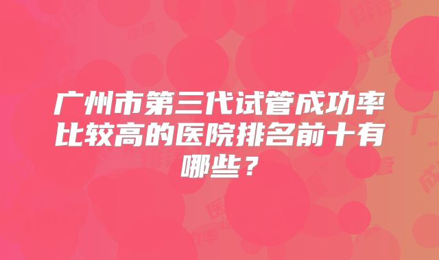广州市第三代试管成功率比较高的医院排名前十有哪些？